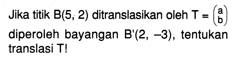 Jika titik B(5, 2) ditranslasikan oleh T=(a b) diperoleh bayangan B'(2, -3), tentukan translasi T!