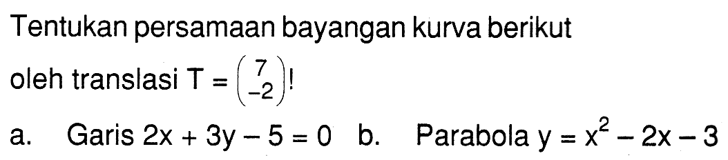 Tentukan persamaan bayangan kurva berikut oleh translasi T = (7 -2) ! a. Garis 2x +3y-55 = 0 b.Parabola y = x^2 - 2x - 3