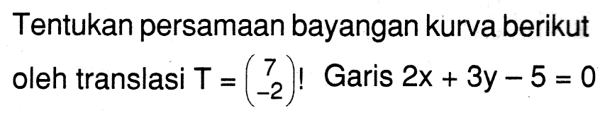 Tentukan persamaan bayangan kurva berikut oleh translasi T =(7 -2)! Garis 2x + 3y - 5 = 0