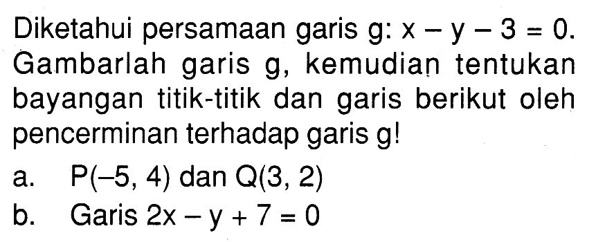 Diketahui persamaan garis g: x-y-3=0. Gambarlah garis g, kemudian tentukan bayangan titik-titik dan garis berikut oleh pencerminan terhadap garis g! a. P(-5,4) dan Q(3,2) b. Garis 2x-y+7=0