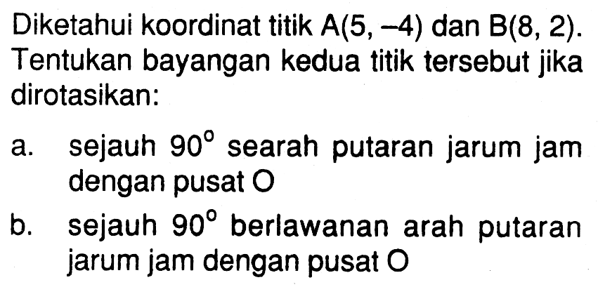 Diketahui koordinat titik A(5, -4) dan B(8, 2). Tentukan bayangan kedua titik tersebut jika dirotasikan: 
a. sejauh 90 searah putaran jarum jam dengan pusat O 
b. sejauh 90 berlawanan arah putaran jarum jam dengan pusat O