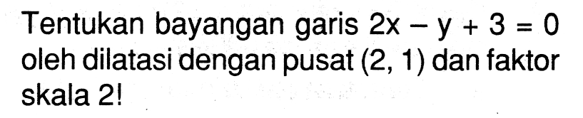 Tentukan bayangan garis 2x-y+3=0 oleh dilatasi dengan pusat (2, 1) dan faktor skala 2!