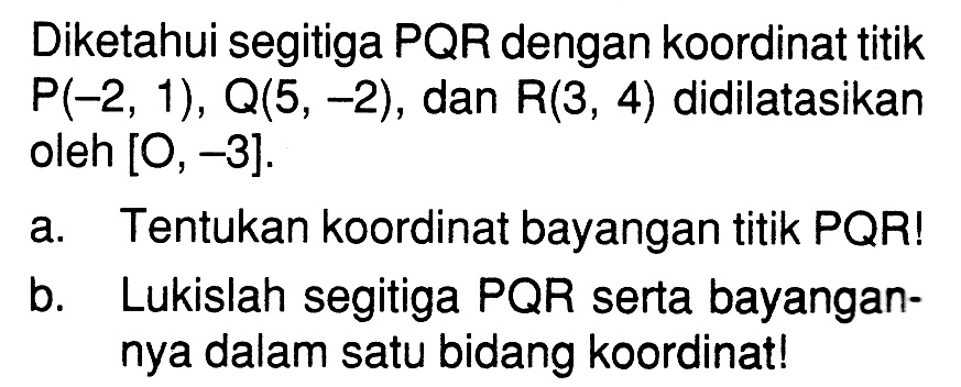 Diketahui segitiga PQR dengan koordinat titik P(-2, 1), Q(5,-2) , dan R(3 , 4) didilatasikan oleh [O, -3]. a. Tentukan koordinat bayangan titik PQR! b. Lukislah segitiga PQR serta bayangan-nya dalam satu bidang koordinat!