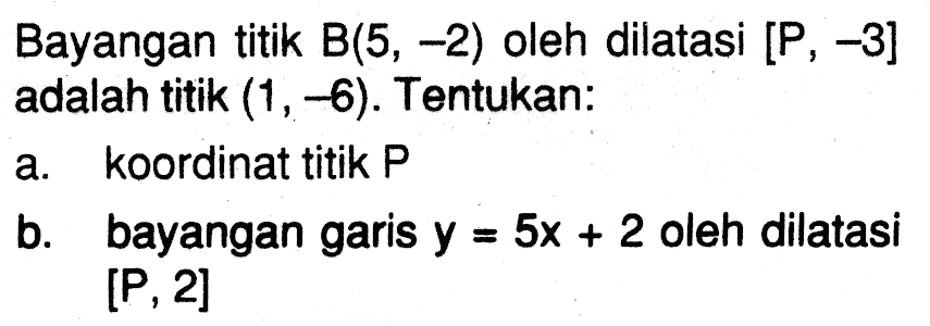 Bayangan titik B(5, -2) oleh dilatasi [P, -3] adalah titik (1, -6). Tentukan: a. koordinat titik P b. bayangan garis y=5x+2 oleh dilatasi [P, 2]