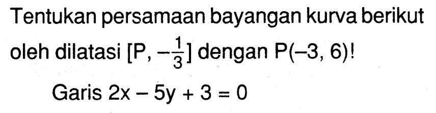 Tentukan persamaan bayangan kurva berikut oleh dilatasi [P ,-1/3] dengan P(-3,6)! Garis 2x-5y+3=0