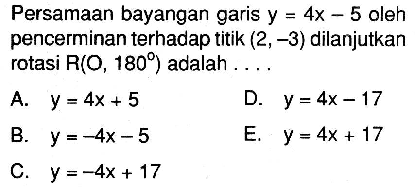 Persamaan bayangan garis  y=4x-5  oleh pencerminan terhadap titik  (2,-3)  dilanjutkan rotasi  R(O,180)  adalah ....