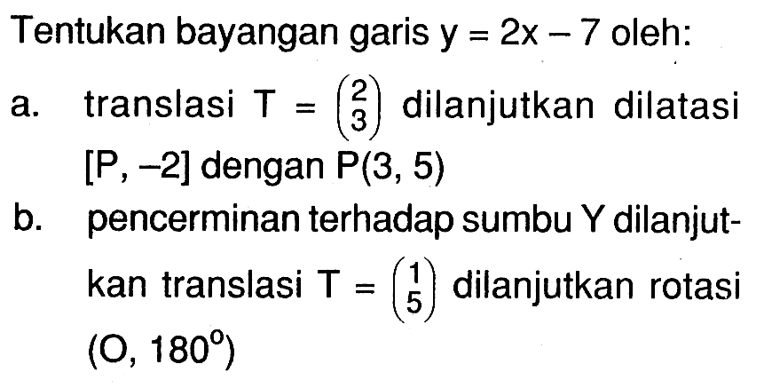 Tentukan bayangan garis y=2x-7 oleh: a. translasi T=(2 3) dilanjutkan dilatasi [P,-2] dengan P(3,5) b. pencerminan terhadap sumbu Y dilanjut-kan translasi T=(1 5) dilanjutkan rotasi (O,180)
