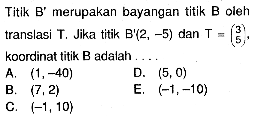 Titik B' merupakan bayangan titik B oleh translasi T. Jika titik B'(2, -5) dan T=(3 5), koordinat titik B adalah . . . .