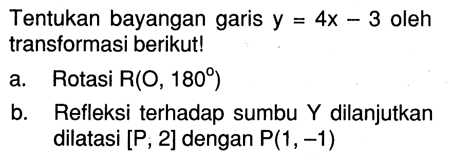 Tentukan bayangan garis y=4x-3 oleh transformasi berikut! a. Rotasi R(O,180) b. Refleksi terhadap sumbu Y dilanjutkan dilatasi [P,2] dengan P(1,-1)