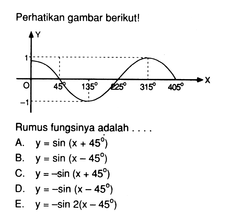 Perhatikan gambar berikut! 
Y 
1 
O 45 135 225 315 405 X 
-1 
Rumus fungsinya adalah ....
A.  y=sin (x+45) 
B.  y=sin (x-45) 
C.  y=-sin (x+45) 
D.  y=-sin (x-45) 
E.  y=-sin 2(x-45) 