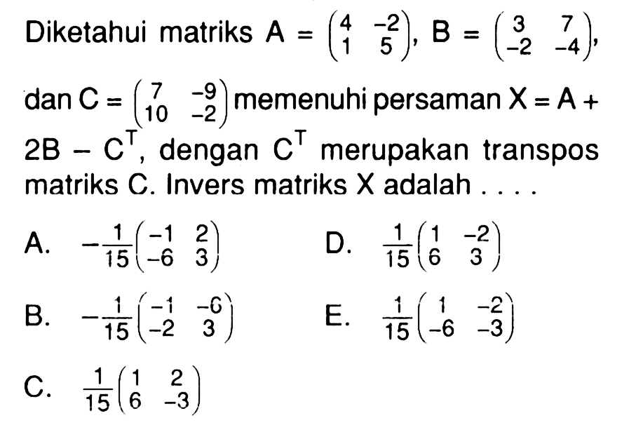 Diketahui matriks A=( 4 -2 1 5 ), B=( 3 7 -2 -4 ) dan C=( 7 -9 10 -2 ) memenuhi persaman X=A+2B-C^T, dengan C^T merupakan transpos matriks C. Invers matriks X adalah ...