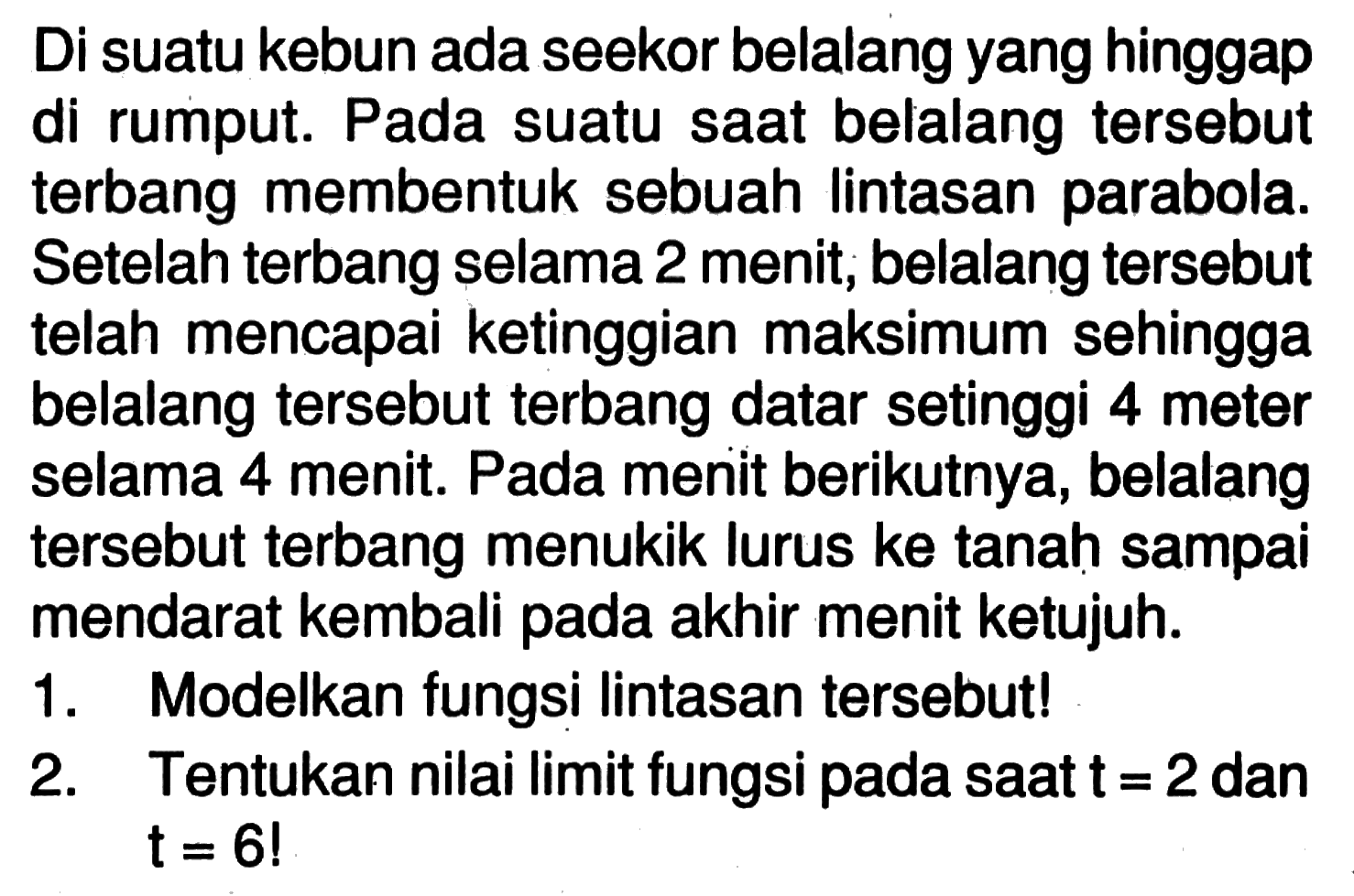 Di suatu kebun ada seekor belalang yang hinggap di rumput. Pada suatu saat belalang tersebut terbang membentuk sebuah lintasan parabola. Setelah terbang selama 2 menit, belalang tersebut telah mencapai ketinggian maksimum sehingga belalang tersebut terbang datar setinggi 4 meter selama 4 menit. Pada menit berikutnya, belalang tersebut terbang menukik lurus ke tanah sampai mendarat kembali pada akhir menit ketujuh.1. Modelkan fungsi lintasan tersebut!2. Tentukan nilai limit fungsi pada saat t=2 dan t=6!