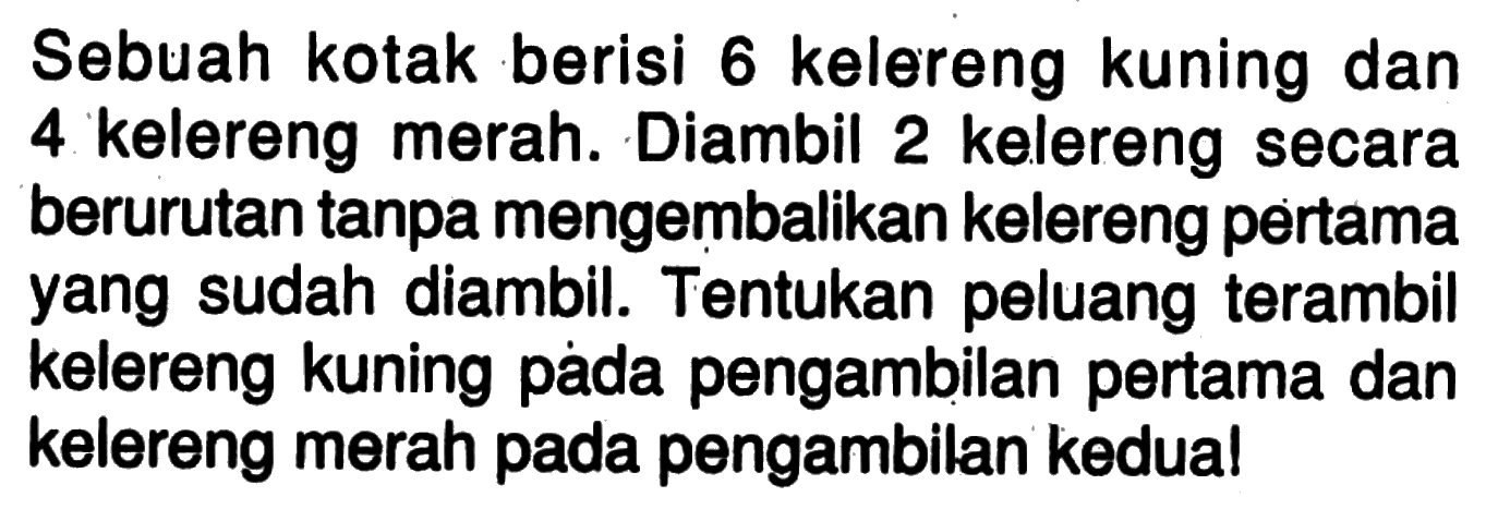 Sebuah kotak berisi 6 kelereng kuning dan 4 kelereng merah. Diambil 2 kelereng secara berurutan tanpa mengembalikan kelereng pertama yang sudah diambil. Tentukan peluang terambil kelereng kuning pada pengambilan pertama dan kelereng merah pada pengambilan kedual