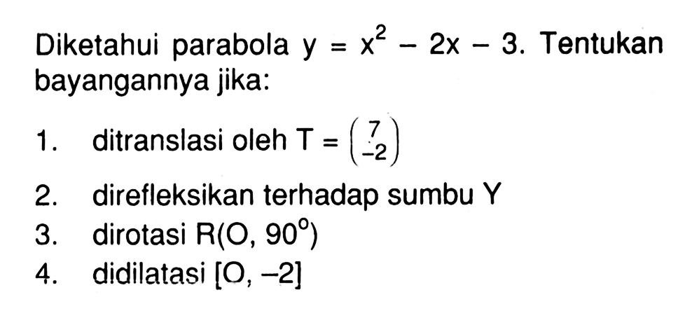 Diketahui parabola y=x^2-2x-3. Tentukan bayangannya jika: 1. ditranslasi oleh T=(7 -2) 2. direfleksikan terhadap sumbu Y 3. dirotasi R(O, 90) 4. didilatasi [O, -2]