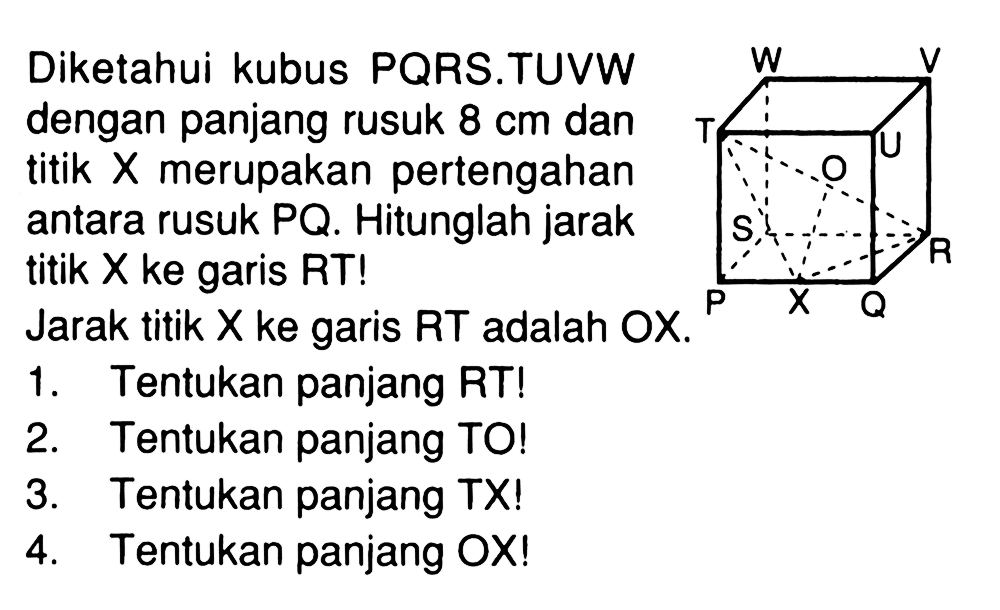 Diketahui kubus PQRS.TUVW dengan panjang rusuk 8 cm dan titik X merupakan pertengahan antara rusuk PQ. Hitunglah jarak titik X ke garis RT! Jarak titik X ke garis RT adalah OX. 1. Tentukan panjang RT! 2. Tentukan panjang TO! 3. Tentukan panjang TX! 4. Tentukan panjang OX!