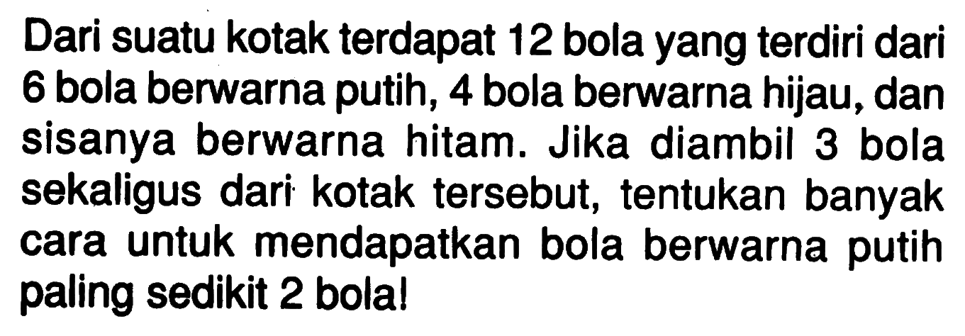 Dari suatu kotak terdapat 12 bola yang terdiri dari 6 bola berwarna putih, 4 bola berwarna hijau, dan sisanya berwarna hitam. Jika diambil 3 bola sekaligus dari kotak tersebut, tentukan banyak cara untuk mendapatkan bola berwarna putih paling sedikit 2 bola!