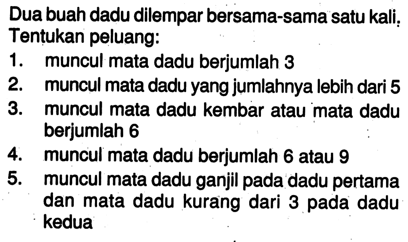 Dua buah dadu dilempar bersama-sama satu kali; Tentukan peluang:1. muncul mata dadu berjumlah 32. muncul mata dadu yang jumlahnya lebih dari 53. muncul mata dadu kembar atau mata dadu berjumlah 64. muncul mata dadu berjumlah 6 atau 95. muncul mata dadu ganjil pada dadu pertama dan mata dadu kurang dari 3 pada dadu kedua