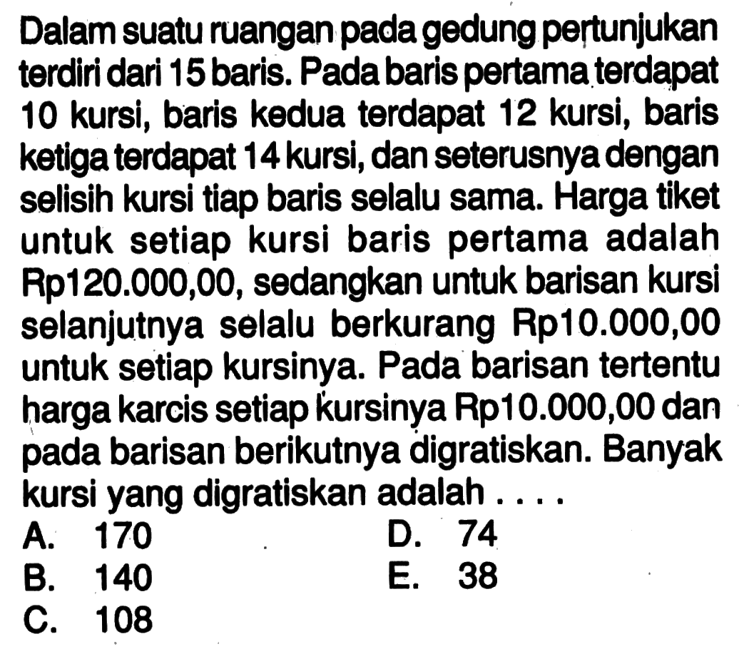 Dalam suatu ruangan pada gedung pertunjukan terdiri dari 15 baris. Pada baris pertama terdapat 10 kursi, baris kedua terdapat 12 kursi, baris ketiga terdapat 14 kursi, dan seterusnya dengan selisih kursi tiap baris selalu sama. Harga tiket untuk setiap kursi baris pertama adalah Rp120.000,00, sedangkan untuk barisan kursi selanjutnya selalu berkurang Rp10.000,00 untuk setiap kursinya. Pada barisan tertentu harga karcis setiap kursinya Rp10.000,00 dan pada barisan berikutnya digratiskan. Banyak kursi yang digratiskan adalah ....