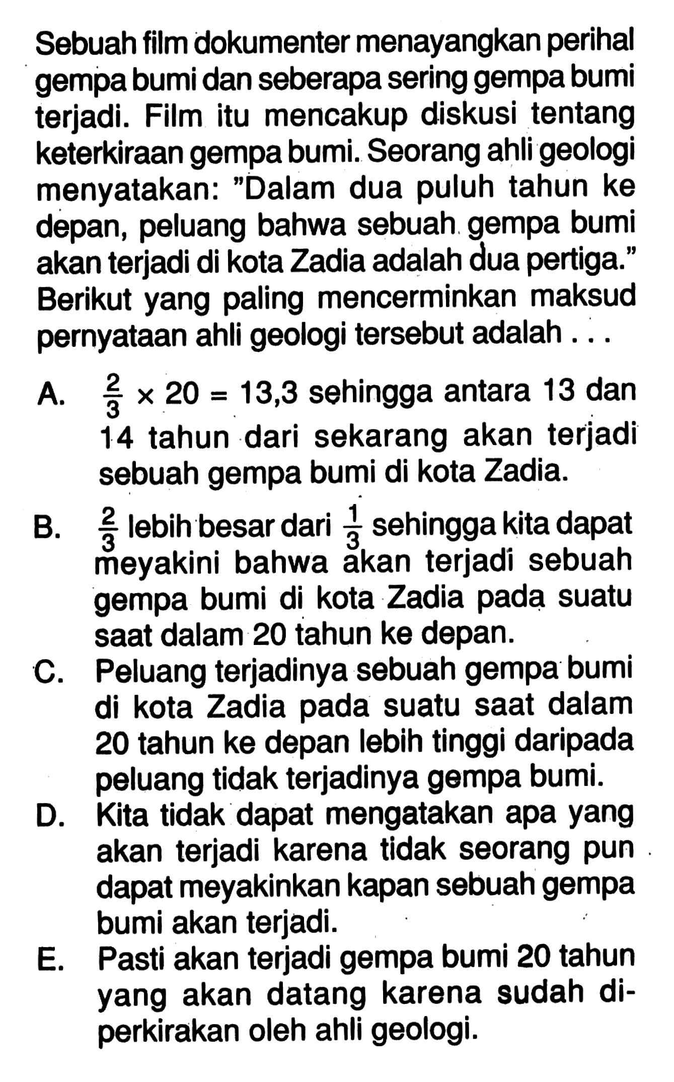 Sebuah film dokumenter menayangkan perihal gempa bumi dan seberapa sering gempa bumi terjadi. Film itu mencakup diskusi tentang keterkiraan gempa bumi. Seorang ahli geologi menyatakan: 'Dalam dua puluh tahun ke depan, peluang bahwa sebuah gempa bumi akan terjadi di kota Zadia adalah dua pertiga.' Berikut yang paling mencerminkan maksud pernyataan ahli geologi tersebut adalah ... A.  2/3 x 20=13,3  sehingga antara 13 dan 14 tahun dari sekarang akan terjadi sebuah gempa bumi di kota Zadia. B.  2/3  lebih besar dari  1/3  sehingga kita dapat meyakini bahwa akan terjadi sebuah gempa bumi di kota Zadia pada suatu saat dalam 20 tahun ke depan. C. Peluang terjadinya sebuah gempa bumi di kota Zadia pada suatu saat dalam 20 tahun ke depan lebih tinggi daripada peluang tidak terjadinya gempa bumi. D. Kita tidak dapat mengatakan apa yang akan terjadi karena tidak seorang pun dapat meyakinkan kapan sebuah gempa bumi akan terjadi. E. Pasti akan terjadi gempa bumi 20 tahun yang akan datang karena sudah diperkirakan oleh ahli geologi.