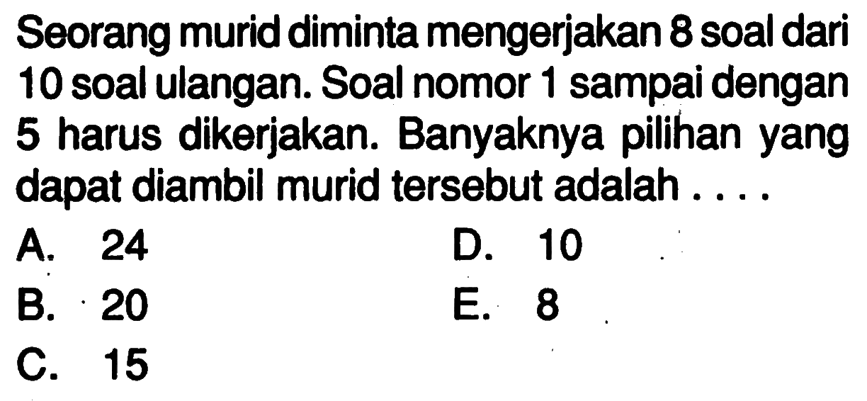 Seorang murid diminta mengerjakan 8 soal dari 10 soal ulangan. Soal nomor 1 sampai dengan 5 harus dikerjakan. Banyaknya pilihan yang dapat diambil murid tersebut adalah ....