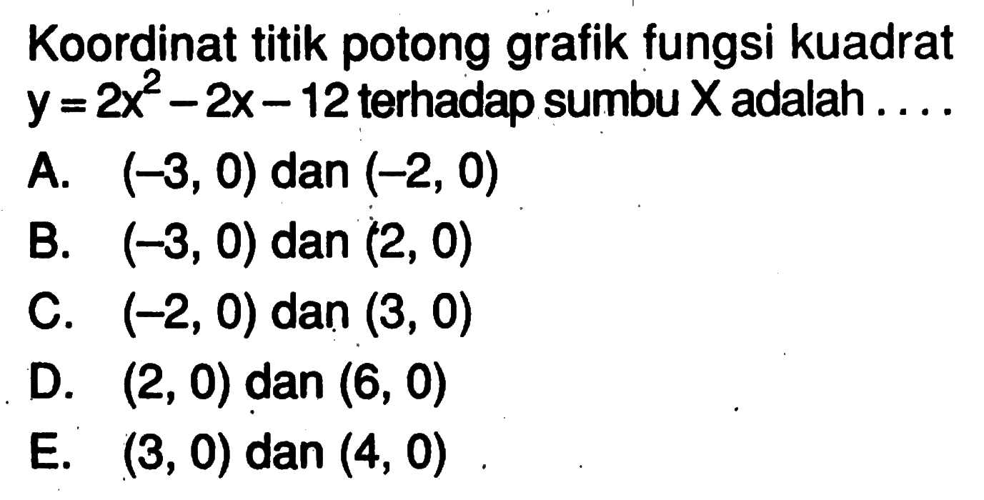 Koordinat titik potong grafik fungsi kuadrat y = 2x^2 - 2x - 12 terhadap sumbu X adalah . . . . A. (-3, 0) dan (-2, 0) B. (-3, 0) dan (2, 0) C. (-2,0) dan (3, 0) D. (2,0) dan (6, 0) E. (3, 0) dan (4, 0)