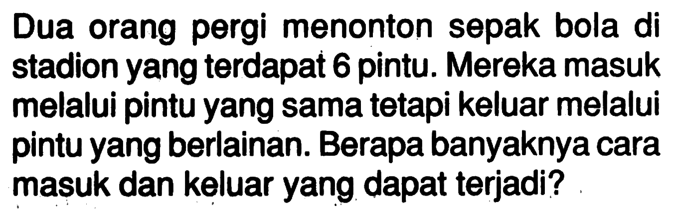 Dua orang pergi menonton sepak bola di stadion yang terdapat 6 pintu. Mereka masuk melalui pintu yang sama tetapi keluar melalui pintu yang berlainan. Berapa banyaknya cara masuk dan keluar yang dapat terjadi?