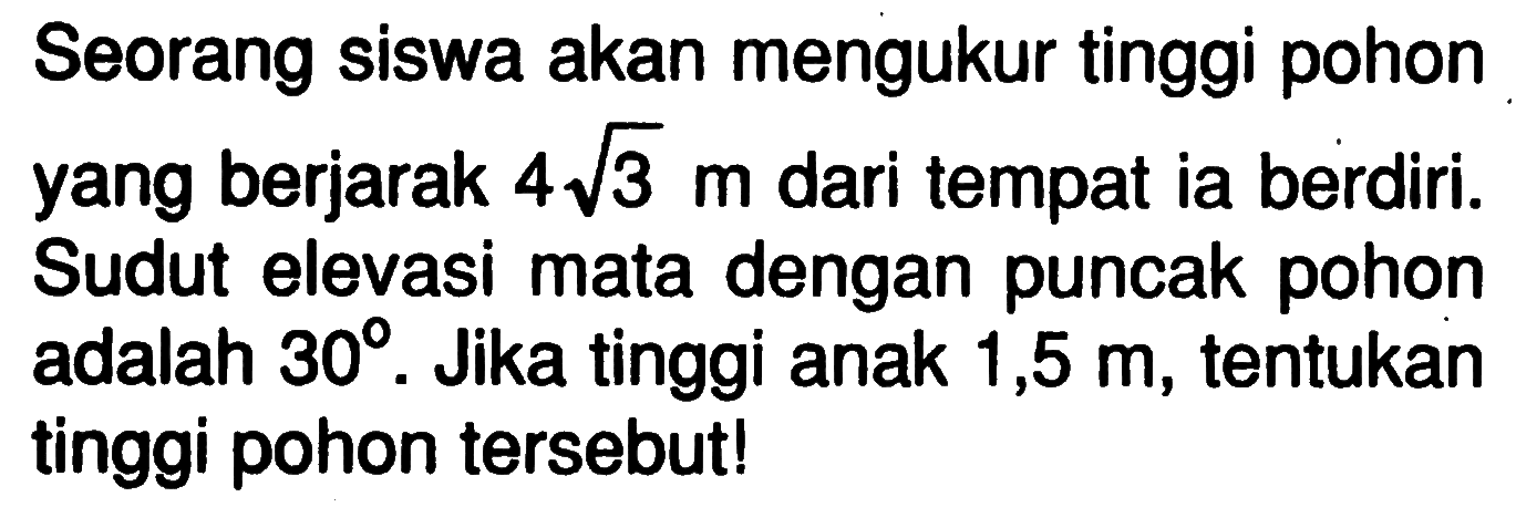 Seorang siswa akan mengukur tinggi pohon yang berjarak 4 akar(3) m dari tempat ia berdiri. Sudut elevasi mata dengan puncak pohon adalah 30. Jika tinggi anak 1,5 m, tentukan tinggi pohon tersebut!