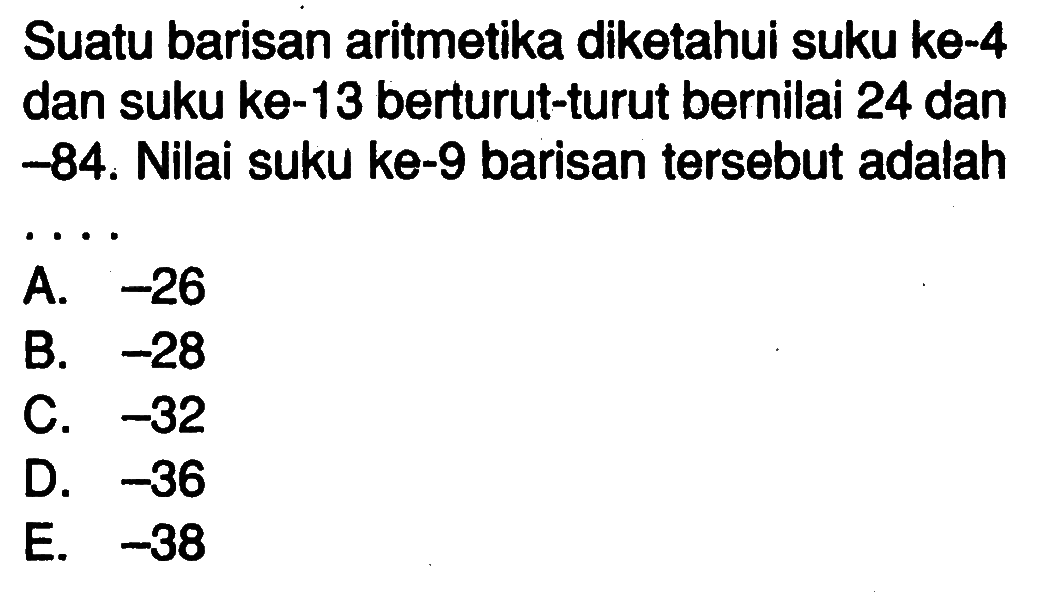 Suatu barisan aritmetika diketahui suku ke-4 dan suku ke-13 berturut-turut bernilai 24 dan -84. Nilai suku ke-9 barisan tersebut adalah....
