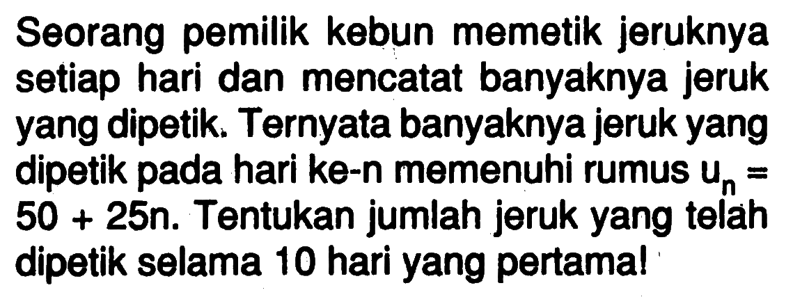 Seorang pemilik kebun memetik jeruknya setiap hari dan mencatat banyaknya jeruk yang dipetik. Ternyata banyaknya jeruk yang dipetik pada hari ke-n memenuhi rumus  un=50+25n. Tentukan jumlah jeruk yang telah dipetik selama 10 hari yang pertama!