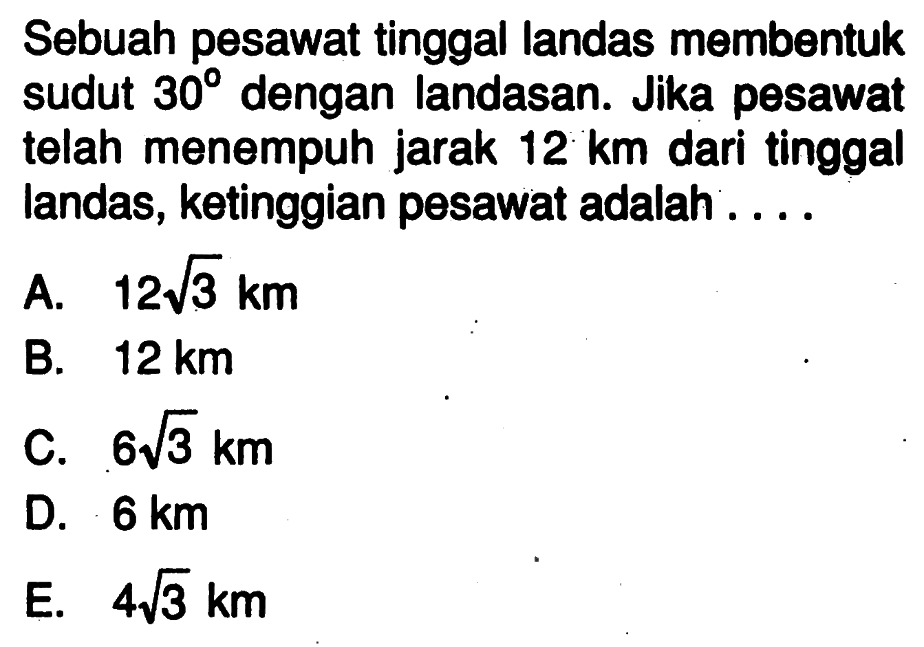 Sebuah pesawat tinggal landas membentuk sudut 30 dengan landasan. Jika pesawat telah menempuh jarak 12 km dari tinggal landas, ketinggian pesawat adalah ....