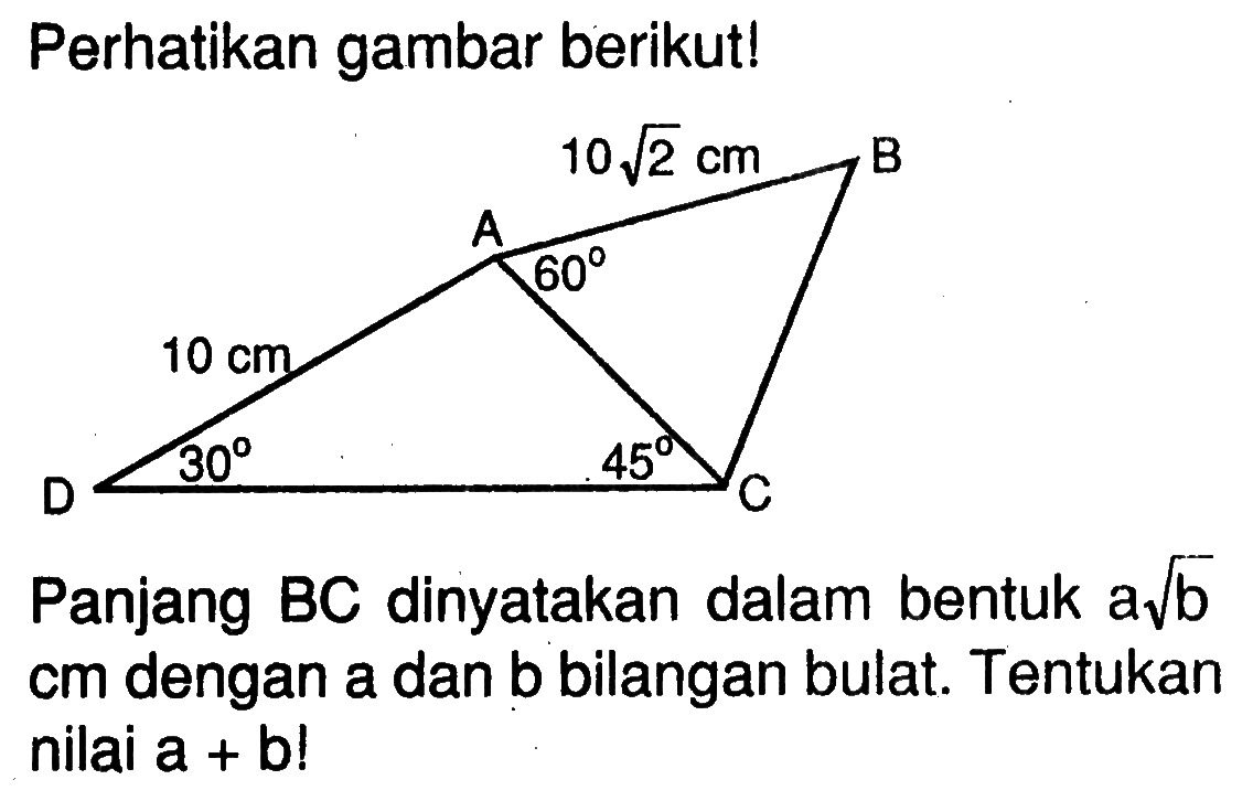 Perhatikan gambar berikut! 10akar(2) cm 10 cm 60 30 45
Panjang BC dinyatakan dalam bentuk a akar(b) cm dengan a dan b bilangan bulat. Tentukan nilai a+b! 