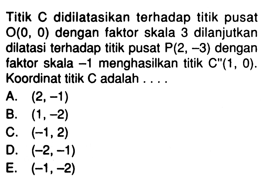 Titik C didilatasikan terhadap titik pusat O(0, 0) dengan faktor skala 3 dilanjutkan dilatasi terhadap titik pusat P(2, -3) dengan faktor skala -1 menghasilkan titik C"(1, 0). Koordinat titik C adalah ....