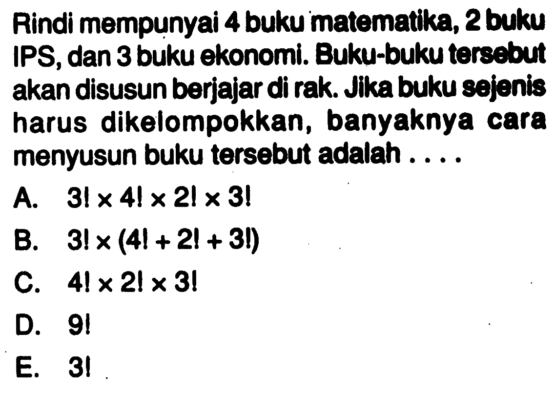 Rindi mempunyai 4 buku matematika, 2 buku IPS, dan 3 buku ekonomi. Buku-buku torsebut akan disusun berjajar di rak. Jika buku sejenis harus dikelompokkan, banyaknya cara menyusun buku tersebut adalah....A.  3! x 4! x 2!x 3 ! B.  3 ! x(4 !+2 !+3 !) C.  4 ! x 2 ! x 3 ! D.  9 ! E. 3!