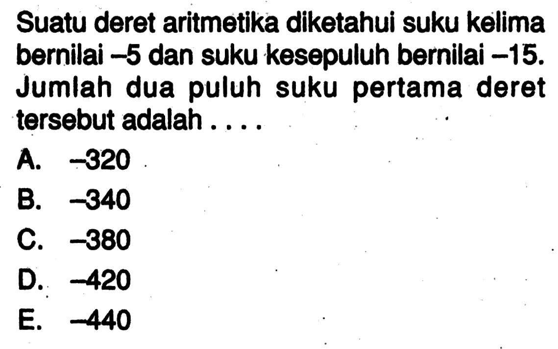 Suatu deret aritmetika diketahui suku kelima bernilai -5 dan suku kesepuluh bernilai -15. Jumlah dua puluh suku pertama deret tersebut adalah .... 