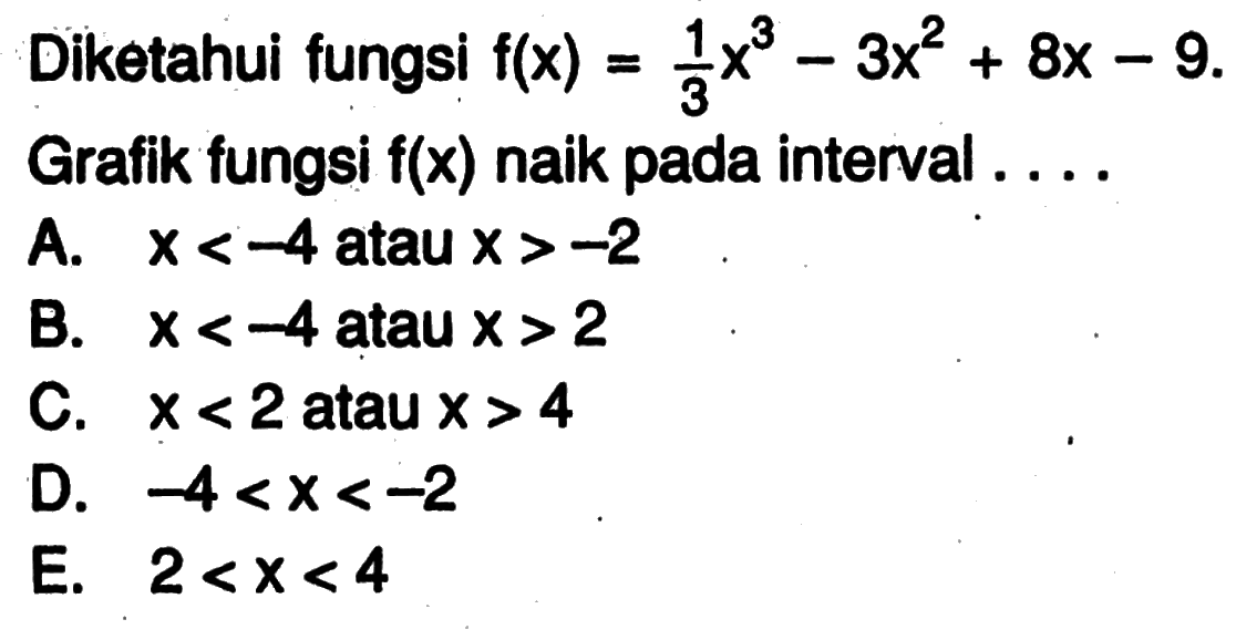 Diketahui fungsi f(x)=1/3 x^3-3x^2+8x-9. Grafik fungsi f(x) naik pada interval ....A. x<-4 atau x>-2B. x<-4 atan x>2C. x<2 atau x>4D. -4<x<-2E. 2<x<4