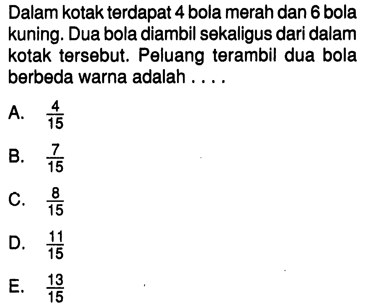 Dalam kotak terdapat 4 bola merah dan 6 bola kuning. Dua bola diambil sekaligus dari dalam kotak tersebut. Peluang terambil dua bola berbeda warna adalah....