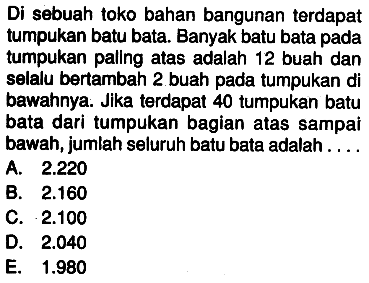 Di sebuah toko bahan bangunan terdapat tumpukan batu bata. Banyak batu bata pada tumpukan paling atas adalah 12 buah dan selalu bertambah 2 buah pada tumpukan di bawahnya. Jika terdapat 40 tumpukan batu bata dari tumpukan bagian atas sampai bawah, jumlah seluruh batu bata adalah . . . .