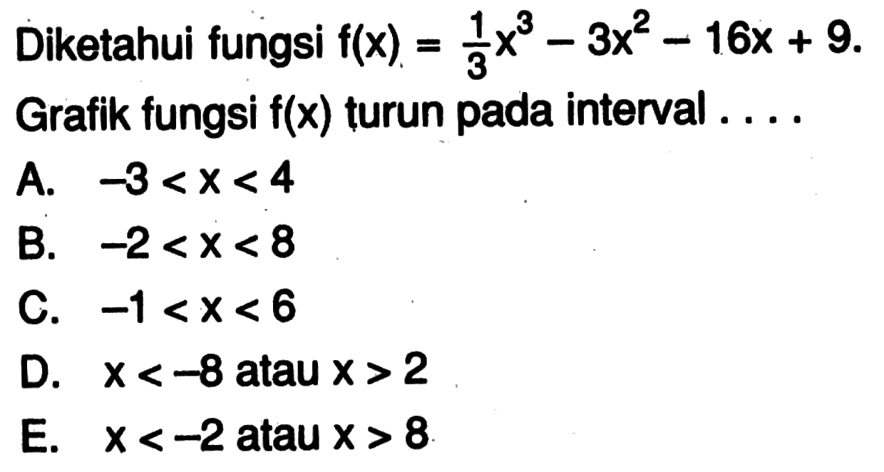 Diketahui fungsi  f(x)=1/3 x^3-3x^2-16 x+9  Grafik fungsi  f(x)  turun pada interval  ... . A.  -3<x<4 B.  -2<x<8 C.  -1<x<6 D.  x<-8  atau  x>2 E.  x<-2  atau  x>8 