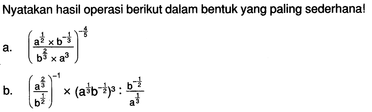 Nyatakan hasil operasi berikut dalam bentuk yang paling sederhana! a. (a^(1/2)xb^(-1/3)/b^(2/3)xa^3)^-4/5 b. (a^(2/3)/b^(1/2))^-1x(a^(1/3)b^(-1/2))^3:(b^(1/2)/a^(1/3))