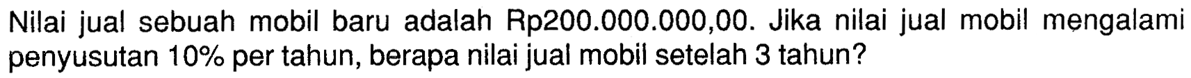 Nilai jual sebuah mobil baru adalah Rp200.000.000,00. Jika nilai jual mobil mengalami penyusutan 10%  per tahun, berapa nilai jual mobil setelah 3 tahun?