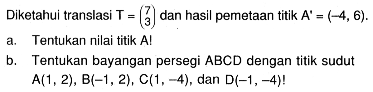 Diketahui translasi  T=(7  3)  dan hasil pemetaan titik  A'=(-4,6) .a. Tentukan nilai titik A!b. Tentukan bayangan persegi  ABCD  dengan titik sudut  A(1,2), B(-1,2), C(1,-4) , dan  D(-1,-4)! 