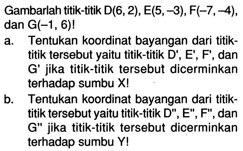 Gambarlah titik-titik  D(6,2), E(5,-3), F(-7,-4) , dan  G(-1,6) ! a. Tentukan koordinat bayangan dari titiktitik tersebut yaitu titik-titik D', E', F', dan G' jika titik-titik tersebut dicerminkan terhadap sumbu X!b. Tentukan koordinat bayangan dari titiktitik tersebut yaitu titik-titik D', E', F', dan G' jika titik-titik tersebut dicerminkan terhadap sumbu Y! 