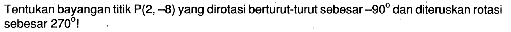 Tentukan bayangan titik P (2, -8) yang dirotasi berturut-turut sebesar -90 dan diteruskan rotasi sebesar 270!