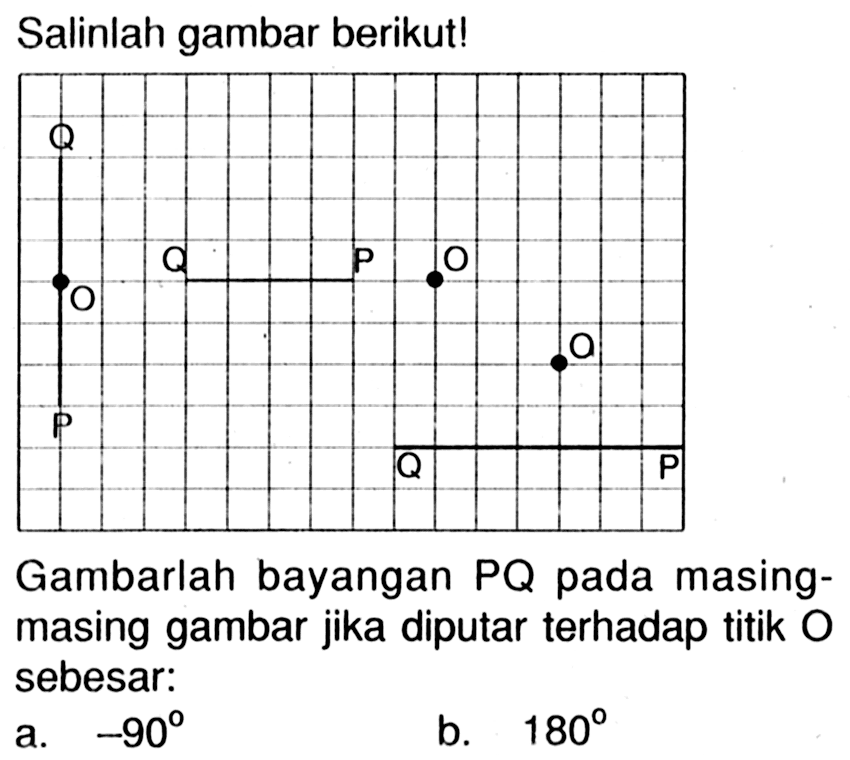 Salinlah gambar berikut! Q O P Q P O O Q P  Gambarlah bayangan PQ pada masing - masing gambar jika diputar terhadap titik O sebesar : a. -90 b. 180