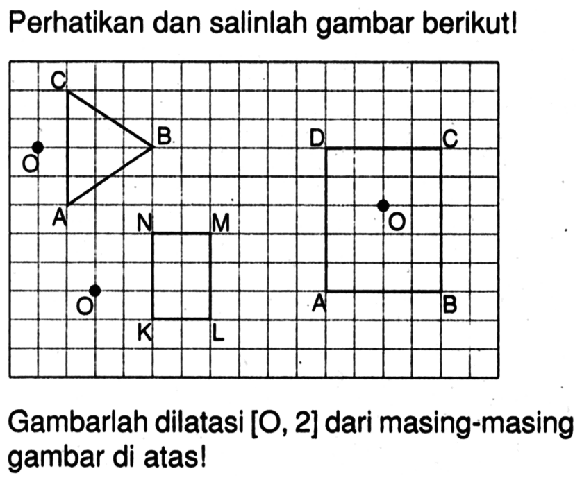 Perhatikan dan salinlah gambar berikut! 
O C A B 
O N M K L 
D C O A B 
Gambarlah dilatasi [O, 2] dari masing-masing gambar di atas!