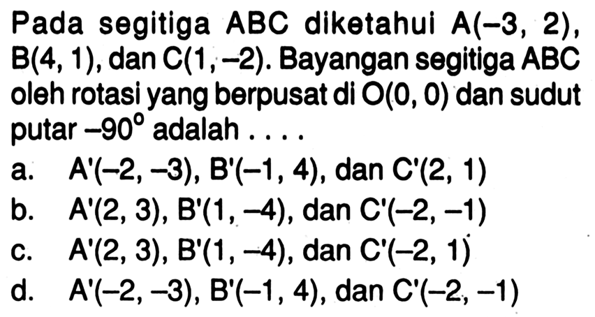 Pada segitiga  ABC  diketahui  A(-3,2),  B(4,1), dan  C(1,-2). Bayangan segitiga  ABC  oleh rotasi yang berpusat di  O(0,0)  dan sudut putar  -90  adalah ....