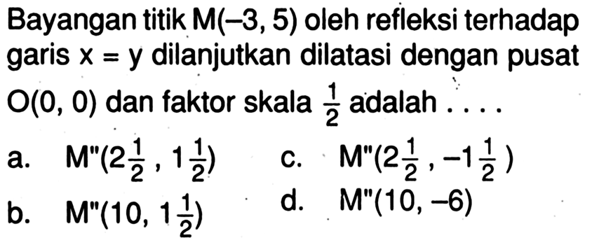 Bayangan titik M(-3,5) oleh refleksi terhadap garis x=y dilanjutkan dilatasi dengan pusat O(0,0) dan faktor skala 1/2 adalah ....