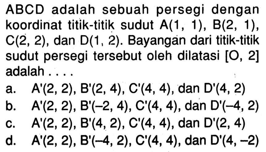  ABCD  adalah sebuah persegi dengan koordinat titik-titik sudut  A(1,1), B(2,1),  C(2,2), dan  D(1,2). Bayangan dari titik-titik sudut persegi tersebut oleh dilatasi  [O, 2]  adalah ....