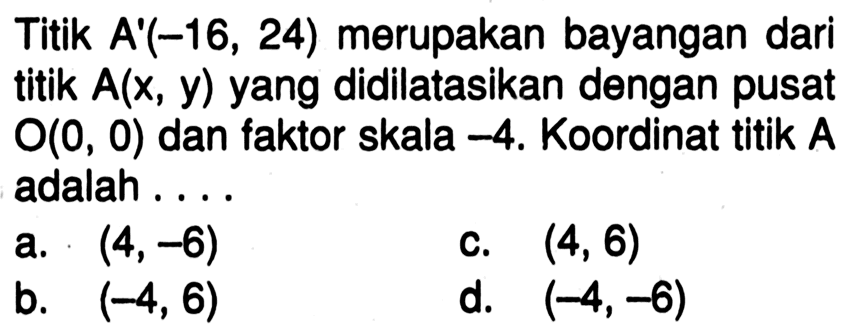 Titik  A'(-16,24)  merupakan bayangan dari titik  A(x, y)  yang didilatasikan dengan pusat  O(0,0)  dan faktor skala  -4 . Koordinat titik  A  adalah ....