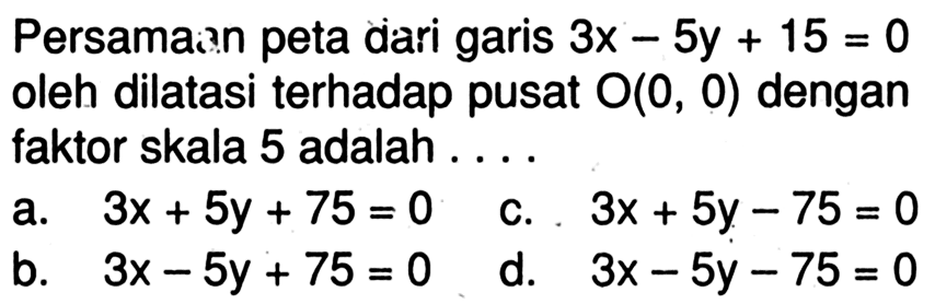 Persamaan peta dari garis 3x-5y+15=0 oleh dilatasi terhadap pusat O(0,0) dengan faktor skala 5 adalah  .... .